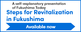 ～Fukushima Today～Steps for Reconstruction and Revitalization in Fukushima Prefecture
