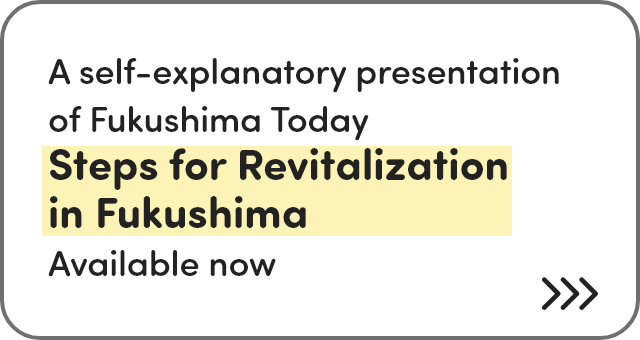 A simple introduction to the current situation in Fukushima Steps for Revitalization in Fukushima Now being publicized