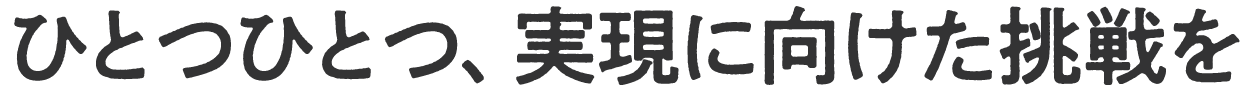 ひとつひとつ、実現に向けた挑戦を